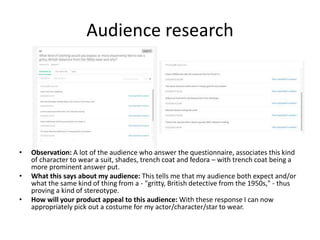 Audience research
• Observation: A lot of the audience who answer the questionnaire, associates this kind
of character to wear a suit, shades, trench coat and fedora – with trench coat being a
more prominent answer put.
• What this says about my audience: This tells me that my audience both expect and/or
what the same kind of thing from a - "gritty, British detective from the 1950s," - thus
proving a kind of stereotype.
• How will your product appeal to this audience: With these response I can now
appropriately pick out a costume for my actor/character/star to wear.
 