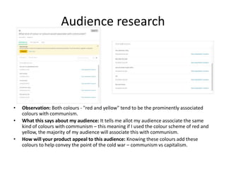Audience research
• Observation: Both colours - "red and yellow" tend to be the prominently associated
colours with communism.
• What this says about my audience: It tells me allot my audience associate the same
kind of colours with communism – this meaning if I used the colour scheme of red and
yellow, the majority of my audience will associate this with communism.
• How will your product appeal to this audience: Knowing these colours add these
colours to help convey the point of the cold war – communism vs capitalism.
 