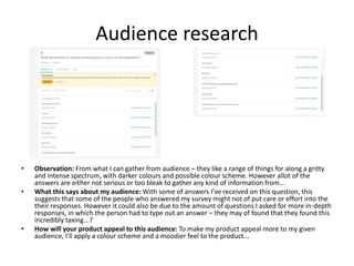 Audience research
• Observation: From what I can gather from audience – they like a range of things for along a gritty
and intense spectrum, with darker colours and possible colour scheme. However allot of the
answers are either not serious or too bleak to gather any kind of information from...
• What this says about my audience: With some of answers I've received on this question, this
suggests that some of the people who answered my survey might not of put care or effort into the
their responses. However it could also be due to the amount of questions I asked for more in-depth
responses, in which the person had to type out an answer – they may of found that they found this
incredibly taxing...?
• How will your product appeal to this audience: To make my product appeal more to my given
audience, I'll apply a colour scheme and a moodier feel to the product...
 