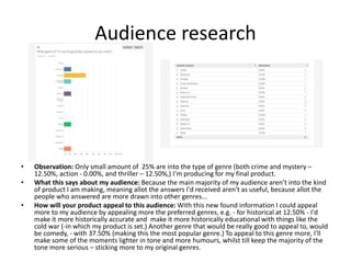 Audience research
• Observation: Only small amount of 25% are into the type of genre (both crime and mystery –
12.50%, action - 0.00%, and thriller – 12.50%,) I'm producing for my final product.
• What this says about my audience: Because the main majority of my audience aren’t into the kind
of product I am making, meaning allot the answers I'd received aren't as useful, because allot the
people who answered are more drawn into other genres...
• How will your product appeal to this audience: With this new found information I could appeal
more to my audience by appealing more the preferred genres, e.g. - for historical at 12.50% - I'd
make it more historically accurate and make it more historically educational with things like the
cold war (-in which my product is set.) Another genre that would be really good to appeal to, would
be comedy, - with 37.50% (making this the most popular genre.) To appeal to this genre more, I'll
make some of the moments lighter in tone and more humours, whilst till keep the majority of the
tone more serious – sticking more to my original genres.
 