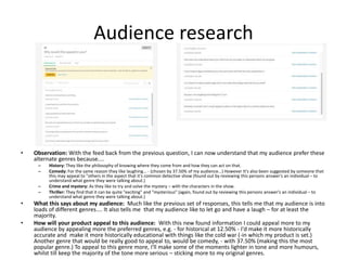 Audience research
• Observation: With the feed back from the previous question, I can now understand that my audience prefer these
alternate genres because....
– History: They like the philosophy of knowing where they come from and how they can act on that.
– Comedy: For the same reason they like laughing... - (chosen by 37.50% of my audience...) However It's also been suggested by someone that
this may appeal to "others in the aspect that it's common detective show (found out by reviewing this persons answer's an individual – to
understand what genre they were talking about.)
– Crime and mystery: As they like to try and solve the mystery – with the characters in the show.
– Thriller: They find that it can be quite "exciting" and "mysterious" (again, found out by reviewing this persons answer's an individual – to
understand what genre they were talking about.)
• What this says about my audience: Much like the previous set of responses, this tells me that my audience is into
loads of different genres.... It also tells me that my audience like to let go and have a laugh – for at least the
majority.
• How will your product appeal to this audience: With this new found information I could appeal more to my
audience by appealing more the preferred genres, e.g. - for historical at 12.50% - I'd make it more historically
accurate and make it more historically educational with things like the cold war (-in which my product is set.)
Another genre that would be really good to appeal to, would be comedy, - with 37.50% (making this the most
popular genre.) To appeal to this genre more, I'll make some of the moments lighter in tone and more humours,
whilst till keep the majority of the tone more serious – sticking more to my original genres.
 