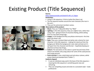 Existing Product (Title Sequence)
Source:
https://www.youtube.com/watch?v=85_pl_2Ugjsn
Similarities:
• Using it's tile sequence, it hints at when the show is set.
• The tile sequence evolves around the main character (the man in
the suit.)
• They use the actors/cast members names.
Observations of the product:
• Music: They use "A Beautiful Mine" by "RDJ2"
• Lighting: In this title sequence, they use a lighter tone, rather than
using a dull – giving of more of a business feeling, whilst setting
tone to a less dark and grungy...
• Images: In the background they use photos reminiscent– the time
when the show is set.
• Style: They use a constant black and white color scheme for main
character in this title sequence – making him stand out from the
background. Whilst the background's main style and look set it's
self apart from the character and the text – hopefully drawing our
attention to those two things...
• Colours: The saturation on the colour is quite low and most of the
colours are limited, only using colours for some of the used pictures
and couple pictures.
• Fonts and text: It uses a both black and red colour scheme, whilst
using a bland and standard font ("Calibri.")
Audience Appeal:
• It uses an individual song used in the base of the title sequence –
meaning this title sequence is something quite new and
refreshing.
• They use compelling visuals and sticks to a consistent style – looks
professional.
 