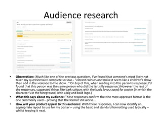 Audience research
• Observation: (Much like one of the previous questions, I've found that someone's most likely not
taken my questionnaire complete serious - "vibrant colours and make it seem like a children's show
then add in the violence to the show..." On top of this, when reading into this person's response, I'd
found that this person was the same person who did the last silly response.) However the rest of
the responses, suggested things like dark colours with the basic layout used for poster (in which the
character's in the foreground, with a big and bold logo.)
• What this says about my audience: These responses confirm that the most approved format is the
one commonly used – proving that the format still works...
• How will your product appeal to this audience: With these responses, I can now identify an
appropriate layout to use for my poster – using the basic and standard formatting used typically –
whilst keeping it neat.
 