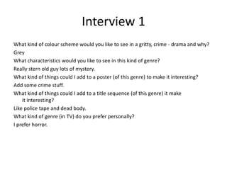 Interview 1
What kind of colour scheme would you like to see in a gritty, crime - drama and why?
Grey
What characteristics would you like to see in this kind of genre?
Really stern old guy lots of mystery.
What kind of things could I add to a poster (of this genre) to make it interesting?
Add some crime stuff.
What kind of things could I add to a title sequence (of this genre) it make
it interesting?
Like police tape and dead body.
What kind of genre (in TV) do you prefer personally?
I prefer horror.
 