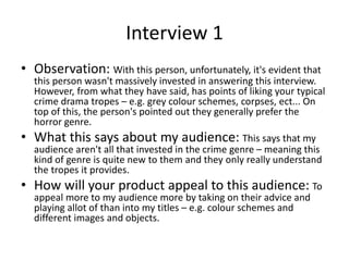 Interview 1
• Observation: With this person, unfortunately, it's evident that
this person wasn't massively invested in answering this interview.
However, from what they have said, has points of liking your typical
crime drama tropes – e.g. grey colour schemes, corpses, ect... On
top of this, the person's pointed out they generally prefer the
horror genre.
• What this says about my audience: This says that my
audience aren't all that invested in the crime genre – meaning this
kind of genre is quite new to them and they only really understand
the tropes it provides.
• How will your product appeal to this audience: To
appeal more to my audience more by taking on their advice and
playing allot of than into my titles – e.g. colour schemes and
different images and objects.
 