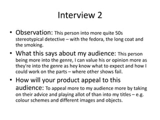Interview 2
• Observation: This person into more quite 50s
stereotypical detective – with the fedora, the long coat and
the smoking.
• What this says about my audience: This person
being more into the genre, I can value his or opinion more as
they're into the genre as hey know what to expect and how I
could work on the parts – where other shows fail.
• How will your product appeal to this
audience: To appeal more to my audience more by taking
on their advice and playing allot of than into my titles – e.g.
colour schemes and different images and objects.
 