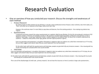 Research Evaluation
• Give an overview of how you conducted your research. Discuss the strengths and weaknesses of
each method
– Product Research
By looking closely at other products (as we did here,) I can get a more professional sense of layout, colour schemes, text, fonts styles, ect...
-Then I can either act or improve on the things I either do or don’t like.
However, this could also mean I'm more likely to copy ideas and features, from the existing products – thus making my products less
original...
– Questionnaires
I produced my primary research by using a questionnaire on a website called Survey Monkey. On this this site produced a minimum of 10
questions and got a minimum of 5 people to answer it. My questions included exploring people's preferences and opinions on the to
mediums I was using – to see how I could best results I could, to appeal to my audience best. On top of this, to better understand my
audience – I asked for small profile of their age, gender and their typical presence in genre...
From my interviews and questioners I can gather information in regards to who my audience are, what there interested to an if I'm lucky,
the can often suggest some decent ideas that you could implement into my final project.
On the other hand, with both the questionnaires and interviews, people can give both silly any immature answers – thus messing with my
results and leaving me to decide which ones sound sensible.
– Interviews
From my interviews and questioners I can gather information in regards to who my audience are, what there interested to an if I'm lucky, the can
often suggest some decent ideas that you could implement into my final project.
On the other hand, with both the questionnaires and interviews, people can give both silly any immature answers – thus messing with my results
and leaving me to decide which ones sound sensible.
This is one of the disadvantages of small scale , primary research, I do not have the resources or time to conduct a large scale questionnaire...
 