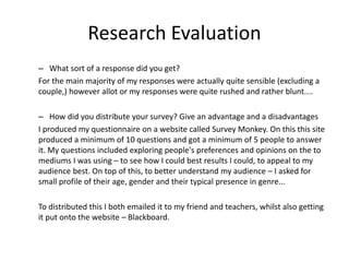 Research Evaluation
– What sort of a response did you get?
For the main majority of my responses were actually quite sensible (excluding a
couple,) however allot or my responses were quite rushed and rather blunt....
– How did you distribute your survey? Give an advantage and a disadvantages
I produced my questionnaire on a website called Survey Monkey. On this this site
produced a minimum of 10 questions and got a minimum of 5 people to answer
it. My questions included exploring people's preferences and opinions on the to
mediums I was using – to see how I could best results I could, to appeal to my
audience best. On top of this, to better understand my audience – I asked for
small profile of their age, gender and their typical presence in genre...
To distributed this I both emailed it to my friend and teachers, whilst also getting
it put onto the website – Blackboard.
 