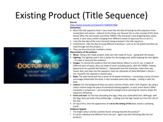 Existing Product (Title Sequence)Source:
https://www.youtube.com/watch?v=TJ66bhKCWg8
Similarities:
• Much like title sequence here< I very much like the idea of having my title sequence move
round place and scenes – relevant to the show, e.g. because this is a fan concept of the show
Doctor Who, the shot evolve round the TARDIS (-the character's way of getting their selves
round, in each story,) whilst changing from different scenes of space (as this is a Sci-Fi.)
• I also like the idea of the main character being involved in the title sequence.
• Furthermore ,I like the idea of using different transitions –such as an ink styled transition (as
used through out this product...)
• They use the actors/cast members names.
Observations of the product:
• Music: Being a fan made product, they use a fan made of music – going with the visuals.
• Lighting: The lighting used in this is darker for the background, whilst keeping the text lighter
– to make it stand out the audience.
• Images: To remind the audience that the show (Doctor Who<) is a Sci-Fi, set in loads of
different parts of space, they use loads of scene including space,, with the TARDIS making
appearance (in a guided like fashion,) - linking with how the characters make their way
round. Also, part way into the sequence, they use silhouette of Jodie Whittaker's Doctor –
the character the sequence is based upon.
• Style: The style found with this a series of ink based transitions – connecting a series of scene
and images linked with the show. It also included some shot changes – linking in with the
beat...
• Colours: For the background they use colour scheme of blue, with a hint of green. By using a
colour scheme helps the piece all seamlessly belong together, as each scene doesn't differ
massively in comparison – yet animating the background an panning the camera, keeps the
sequence refreshing.
• Fonts and text: For the text (excluding the logo,) they use a bold white font. Although, with
the logo, they use bold a fiery yellow logo – making sure the logo stands out from the rest of
the text.
• On top of this, time the appearance of text to the timing of the beat, leaves a satisfying
result...
Audience Appeal:
• The bright colour scheme could be found enticing towards the product?
• It's quite individual and different from the rest – again may feel refreshing (like the last
product.)
 