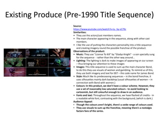 Existing Produce (Pre-1990 Title Sequence)
Source:
https://www.youtube.com/watch?v=Ju_by-sC79c
Similarities:
• They use the actors/cast members names.
• The main character appearing in the sequence, along with other cast
members.
• I like the use of putting the characters personality into a title sequence
and creating imagery round the possible franchise of the product.
Observations of the product:
• Music: They use "License To Kill" by "Gladys Knight" - a son specially sung
for the sequence - rather than the other way around...
• Lighting: The lighting is dark to make images of appearing on our screen
– thus bringing our attention to these images
• Images: This title sequence is used to sum up the main character Bond,
to do this they use visuals of women and gambling. To remind us of this,
they use both imagery and text for 007 – the code name for James Bond.
• Style: Much like its predeceasing sequences – in the bond franchise, it
uses silhouettes mainly dark backdrop (usual silhouettes of women – in
connection with Bond with women.)
• Colours: In this product, we don’t have a colour scheme. However, they
use a set of reasonably low saturated colours - to avoid looking to
cartoonish, but still colourful enough to draw in an audience.
• Fonts and text: Throughout the sequence, we have flashed of credits - in
a readable white font, contrasting with the background, (which is dark.)
Audience Appeal:
• Though the colours aren't bright, there's a wide range of colours used.
• They use visuals to sum up the franchise, meaning there's a nostalgia
factors fans of the series.
 