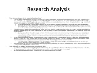 Research Analysis
• What common features do the researched products have?
– A big part of what makes these title sequence is how they use an original style for their title sequence, making them iconic, which helps push the series as
more memorable – e.g. will now associate the used visuals (from the title sequences,) to their series. An example of this is in the "Doctor Who" fan title
sequence, with the iconic TARDIS flying through space will easily be linked and associated to the series as whole – along side the theme song - which should
always be iconic to a series –as this would help push this affect.
• The title sequence often ties in with the genre of the series – into the title sequence – such as the sci-fi elements of space in the "Doctor Who" fan title sequence....
• By giving the title sequence an individual style - it make it easier for the audience to identify the branding of the series; the style/genre/type of imagery used inform
the view of the product. Once a style is a established, the imagery can be developed – episode by episode and become part of the story telling experience this creates
viewers who actively interested in watching the title sequences.
– They use a consistent style of colours (as scene in the "License To Kill" title sequence – using not a colour scheme but a range of colour at the same point of
saturation;) where as the rest use a colour schemes (like the heavy use of back and white in the "Mad Men" title sequence, or the blue in the "Doctor Who"
fan title sequence.
• By using a colour scheme – this furthers the style and theme of the title sequence –similar to the common branding in the title sequence a colour style or look can
influence the audience, give atmosphere to the series and in extreme cases such as rotoscope sequences, colour schemes can become the colour pallet for the
animator. Deciding on a colour scheme early on in pre-production allows all the design teams (wardrobe, hair and make-up scenery an writing,) to develop a
uniforemed design aproach.
– The use may contain the main character or a representation of them in some visual form – such as the title sequence of "Man men" revolves around this
character – walking into a room, falling or sitting on a park bench. By including things likes this, it can tell us that the series is heavily about them – as title
sequences are often used to give our audience an incite the show, whilst also keeping a connection between episodes.
• From including either a representation or the use of the main character, it helps our audience both making the connection/assumption of their role as the main
character – whilst being allowed the opportunity to build on the charterer.
– They always include the main cast's names, if not more of the people who (in addition to the main cast,) made it work (as done in all of researched products
– acting as a mini credits that help push the series.)
• What aspects of the research will you include within your on work?
– For my final product I'll be implementing things like the ink transitions; the usage of the main character in the title sequence the cast's names in the titles;
the logo at the end of the sequence, along with additional cast members and scenery, taking a part in my product.
– My research has allowed me to develop an overview, of all the different elements to my product.
 