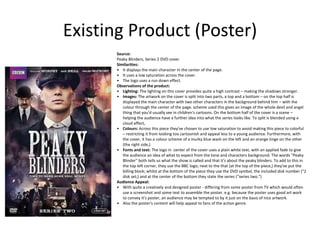 Existing Product (Poster)
Source:
Peaky Blinders, Series 2 DVD cover.
Similarities:
• It displays the main character In the center of the page.
• It uses a low saturation across the cover.
• The logo uses a run down effect.
Observations of the product:
• Lighting: The lighting on this cover provides quite a high contrast – making the shadows stronger.
• Images: The artwork on the cover is split into two parts, a top and a bottom – on the top half is
displayed the main character with two other characters in the background behind him – with the
colour through the center of the page. scheme used this gives an image of the whole devil and angel
thing that you'd usually see in children's cartoons. On the bottom half of the cover is a scene –
helping the audience have a further idea into what the series looks like. To split is blended using a
cloud affect,
• Colours: Across this piece they've chosen to use low saturation to avoid making this piece to colorful
– restricting it from looking too cartoonish and appeal less to a young audience. Furthermore, with
the cover, it has a colour scheme of a murky blue wash on the left and an orange tinge on the other
(the right side,)
• Fonts and text: The logo in center of the cover uses a plain white text, with an applied fade to give
the audience an idea of what to expect from the tone and characters background. The words "Peaky
Blinder" both tells us what the show is called and that it's about the peaky blinders. To add to this in
the top left corner, they use the BBC logo; next to the that (at the top of the piece,) they've put the
billing block; whilst at the bottom of the piece they use the DVD symbol, the included disk number ("2
disk set;) and at the center of the bottom they state the series ("series two.")
Audience Appeal:
• With quite a creatively and designed poster - differing from some poster from TV which would often
use a screenshot and some text to assemble the poster. e.g. because the poster uses good art work
to convey it's poster, an audience may be tempted to by it just on the basis of nice artwork.
• Also the poster's content will help appeal to fans of the action genre.
 