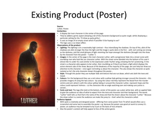 Existing Product (Poster)
Source:
Luther, Poster.
Similarities:
• It display the main character In the center of the page.
• They've added a grime aspect (showing a bit of the characters background as quite rough, whilst displaying a
particular setting for the TV show as quite gritty.)
• It uses an image of an empty street which if possible I'd be hoping to use?
• The logo uses a run down affect.
Observations of the product:
• Lighting: The lighting is on a reasonably high contrast – thus intensifying the shadows. On top of this, allot of the
shadows are allot stronger the than the light and the image is quite dark in the first - with evil coming out strong
as the darkness, and the small glimpse of light resenting the hope amongst the darkness (brought into the show
by the character from the poster - "Luther.")
• Images: In the center of the page is the main character Luther, with a progressive fade into a street scene with
stumbling man who look like our character Luther. With the street scene blended into the bottom of his coat it
almost like its under his coat (similar to the expression under his/her wing,) showing the he's protecting. In the
street is a character who appears to be Luther, their stumbling as if they'd just been a fight which displays the
action element side of the show. Because of the bleakness of the majority of the page, we cant help but draw our
attention to the character – once again reminding us about the character. This also shows the character as quite
isolated as he's the only character shown throughout the poster...
• Style: Through this poster they use multiple fade and texture that are run down, which sets both the tone and
mood.
• Colours: For the background they use a red colour with a yellow fade getting stronger around the character – this
provides imagery of using the two colours - by using the colour red they represent the blood from the murder
victims and evil; where's with the colour yellow fading in around the character Luther, represent hope and the
colour could represent holiness – so the characters like an angle watching over and making sure justice is
served...
• Fonts and text: The logo (the text) at the bottom, center of the poster use a plain white text, with an applied fade
to give the audience an idea of what to expect from the tone and character and their background. The words
"Luther" both tells us that that's the name of the show and that the show's about the character "Luther." Because
the show Luther is a name the audience can make the jump to – that's what the characters called.
Audience Appeal:
• With quite a creatively and designed poster - differing from some poster from TV which would often use a
screenshot and some text to assemble the poster. e.g. because the poster uses good art work to convey it's
poster, an audience may be tempted to by it just on the basis of nice artwork.
• Also the poster's content will help appeal to fans of the action genre.
 