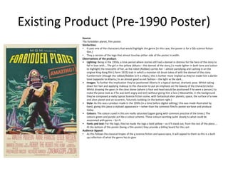 Existing Product (Pre-1990 Poster)
Source:
The forbidden planet, film poster.
Similarities:
• It uses one of the characters that would highlight the genre (in this case, the poster is for a 50s science fiction
film.)
• They a version of the logo that almost touches either side of the poster in width.
Observations of the product:
• Lighting: Being in the 1950s, a time period where stories still had a damsel in distress for the hero of the story to
fall in love with... The girl in the yellow (Altaira – the damsel of the story,) is made lighter in both tone and colour
to highlight the innocents of her, as the robot (Robbie) carries her – almost parodying and cashing in on the
original King Kong film (-form 1933) trait in which a monster-ish brute takes of with the damsel of the story.
Furthermore (though the robbot/Robbie isn't a villain,) this is further more implied as they've made him a darker
tone (opposite to Altairia,) in an almost good vs evil fashion – the light vs the dark...
• Images: To further the implication they've positioned Altairia in a typical damsel, dramatic pose. Whilst taking
down her hair and applying makeup to the character to put an emphasis on the beauty of the character/actor.
Whilst drawing the gears in the clear dome (where is face and head would be positioned if he were a person,) to
make the piece look as if he was both angry and evil (without giving him a face.) Meanwhile, in the background
they've composed a really typical Science fiction scene, with fantastical alien planets, space, the surface of a new
and alien planet and an eccentric, futuristic building (in the bottom right.)
• Style: As this was a product made in the 1950s (in a time before digital editing,) this was made illustrated by
hand, giving this piece a stylized appearance – rather than the common film/tv poster we have and produce
today.
• Colours: The colours used in this are really saturated (again going with common practice of the times.) The
colours green and purple act like a colour scheme. These colours working quite closely to what could be
associated with genre – Sci-Fi.
• Fonts and text: For the logo, they've made the logo a bold yellow – so it'll stand out, from the rest of the piece....
At the bottom of the poster (being a film poster) they provide a billing board for the cast.
Audience Appeal:
• As this follows the classical tropes of the g science fiction and space-opra, it will appeal to them as this is a built
up collection of what the genre has to give.
 