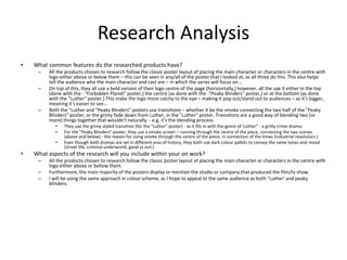 Research Analysis
• What common features do the researched products have?
– All the products chosen to research follow the classic poster layout of placing the main character or characters in the centre with
logo either above or below them – this can be seen in any/all of the poster that I looked at, as all three do this. This also helps
tell the audience who the main character and cast are – in which the series will focus on...
– On top of this, they all use a bold version of their logo centre of the page (horizontally,) however, all the use it either in the top
(done with the - "Forbidden Planet" poster,) the centre (as done with the -"Peaky Blinders" poster,) or at the bottom (as done
with the "Luther" poster.) This make the logo more catchy to the eye – making it pop out/stand out to audiences – as it's bigger,
meaning it's easier to see...
– Both the "Luther and "Peaky Blinders" posters use transitions – whether it be the smoke connecting the two half of the "Peaky
Blinders" poster, or the grimy fade down from Luther, in the "Luther" poster. Transitions are a good way of blending two (or
more) things together that wouldn't naturally - e.g. it's the blending process.
• They use the grimy styled transition (for the "Luther" poster) - as it fits in with the genre of 'Luther" - a gritty crime drama.
• For the "Peaky Blinders" poster, they use a smoke screen – running through the centre of the piece, connecting the two scenes
(above and below) - the reason for using smoke through the centre of the piece, in connection of the times (industrial revolution.)
• Even though both dramas are set in different eras of history, they both use dark colour pallets to convey the same tones and mood
(street life, criminal underworld, good vs evil.)
• What aspects of the research will you include within your on work?
– All the products chosen to research follow the classic poster layout of placing the main character or characters in the centre with
logo either above or bellow them.
– Furthermore, the main majority of the posters display or mention the studio or company that produced the film/tv show.
– I will be using the same approach in colour scheme, as I hope to appeal to the same audience as both "Luther' and peaky
blinders.
 