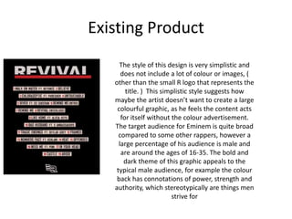Existing Product
The style of this design is very simplistic and
does not include a lot of colour or images, (
other than the small R logo that represents the
title. ) This simplistic style suggests how
maybe the artist doesn’t want to create a large
colourful graphic, as he feels the content acts
for itself without the colour advertisement.
The target audience for Eminem is quite broad
compared to some other rappers, however a
large percentage of his audience is male and
are around the ages of 16-35. The bold and
dark theme of this graphic appeals to the
typical male audience, for example the colour
back has connotations of power, strength and
authority, which stereotypically are things men
strive for
 