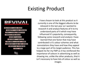 Existing Product
I have chosen to look at this product as it
currently is one of the biggest albums to be
released in the last year so I wanted to
research it and analyse features of it to try
understand parts of it which may have
influenced it’s popularity, consequently,
following some research and analysis I have
learned that one factor that may have
contributed is it’s colour schemes and what
connotations they have and how they appeal
to a large part of his target audience. This has
helped me for my FMP as it has reinforced the
importance of colours in advertising as well as
showing me, unlike the other products, that it
isn’t necessary to have lots of colour as well as
images.
 