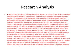 Research Analysis
• •I will include the majority of the aspects of my research in my production work, to start with
I will include the research I did on colours, for these I will specifically chose each colour for
reasons that go beyond just standing out, I will try use colours that represent the artists
background but also ones that fit the theme of the genre. Another important aspect of my
research I will include is the research I conducted on the fonts, this is very similar to the
colours. I will need to consider multiple fonts for each product, for example I want to use a
similar distorted font that can be seen on most of the existing products as it represents the
rap genre well. I also want to use a bold font for the main piece of text on my poster. From
my research of the Eminem ‘Revival’ existing product, I want to emulate how he keeps a
consistent theme across his track list and album cover, I will include this in my own work by
creating a logo for the title of the album cover, and I will also use this on all my other
products. The aspect of how they appeal to their target audience's’ is something I will
include in my own product. I will do this by considering all the things above but in relation to
the audience, for example like on the Eminem one, the bold, dark theme is used as it appeals
to men, so if I had a large male fan base I would replicate that so for my work I will use
colours that are popular amongst the age and gender of the majority of my target audience.
 
