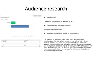 Audience research
• Observation:
The entire audience are of the ages of 16-19.
• What this says about my audience:
That they are all teenagers.
• How will your product appeal to this audience:
As they are all teenagers, I will make sure ( when doing my
merchandise) that the colours on the clothes will be more darker
colours, like blue and black as it is uncommon to see teenagers
wearing brighter colours like yellow for example. Also the images I will
use on my album cover will appeal to teenagers as the photos used will
be of a teenager so they can relate to him in terms of age, additionally
I can use the track list to name songs after things that the audience
should be able to relate to.
 