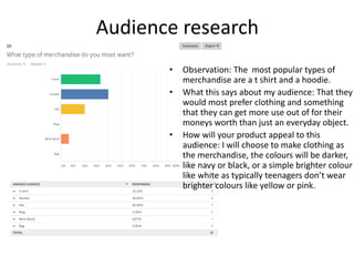 Audience research
• Observation: The most popular types of
merchandise are a t shirt and a hoodie.
• What this says about my audience: That they
would most prefer clothing and something
that they can get more use out of for their
moneys worth than just an everyday object.
• How will your product appeal to this
audience: I will choose to make clothing as
the merchandise, the colours will be darker,
like navy or black, or a simple brighter colour
like white as typically teenagers don’t wear
brighter colours like yellow or pink.
 