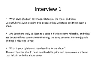 Interview 1
• What style of album cover appeals to you the most, and why?
Colourful ones with a catchy title because they will stand out the most in a
shop.
• Are you more likely to listen to a song if it’s title seems relatable, and why?
Yes because if you can relate to the song, the song becomes more enjoyable
and has a meaning to you.
• What is your opinion on merchandise for an album?
The merchandise should be at an affordable price and have a colour scheme
that links in with the album cover.
 