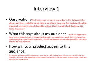 Interview 1
• Observation:The interviewee is mainly interested in the colour on the
album and finds relatable songs ideal in an album, they also feel that merchandise
shouldn't be expensive and should be relevant to the original artist/album it is
made because of
• What this says about my audience: I think this suggests that
these types of people in terms of lifestyle/psychographics are needs driven people, this is because these
types of people act upon impulse and instinct, and this matches well with somebody who finds the colour
and title the most important.
• How will your product appeal to this
audience:
• My product will appeal to this audience in one way as I will try have song titles on my track list that are
relatable, I will also have appealing colours that are fairly bright, also the colour scheme/ logo I create will
link with the merchandise.
 