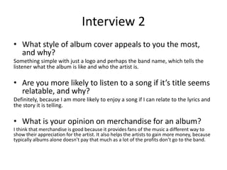 Interview 2
• What style of album cover appeals to you the most,
and why?
Something simple with just a logo and perhaps the band name, which tells the
listener what the album is like and who the artist is.
• Are you more likely to listen to a song if it’s title seems
relatable, and why?
Definitely, because I am more likely to enjoy a song if I can relate to the lyrics and
the story it is telling.
• What is your opinion on merchandise for an album?
I think that merchandise is good because it provides fans of the music a different way to
show their appreciation for the artist. It also helps the artists to gain more money, because
typically albums alone doesn’t pay that much as a lot of the profits don’t go to the band.
 