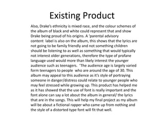 Existing Product
Also, Drake’s ethnicity is mixed race, and the colour schemes of
the album of black and white could represent that and show
Drake being proud of his origins. A ‘parental advisory
content label is also on the album, this shows that the lyrics are
not going to be family friendly and not something children
should be listening to as well as something that would typically
not interest older generations, therefore the type of profane
language used would more than likely interest the younger
audience such as teenagers. ‘The audience age is largely varied
form teenagers to people who are around the age of 30. This
album may appeal to this audience as it’s style of portraying
someone in danger/distress could relate to younger people who
may feel stressed while growing up. This product has helped me
as it has showed that the use of font is really important and the
font alone can say a lot about the album in general/ the lyrics
that are in the songs. This will help my final project as my album
will be about a fictional rapper who came up from nothing and
the style of a distorted type font will fit that well.
 