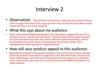 Interview 2
• Observation: They feel that merchandise is important and a positive thing in
order to support the band if that is how you feel. They also feel like being able to relate
is good and they seem to like simplicity.
• What this says about my audience:
• When researching lifestyle/psychographics, this observation suggests this part of my
audience may be ' socially conscious type A ' I think this because this group of people
are concerned about how their own actions effect the world around them, and this
shows selflessness which I think is represented in the comment above. This is
highlighted from them wanting to 'support the band'.
• How will your product appeal to this audience:
• My product will appeal to this group of people as there will be merchandise available
which would allow these people to support the artist. My merchandise will also have
fairly simple designs and not be over complicated which will appeal to my audience.
Lastly, I will include song names on my track list that sound relatable to people of my
target audience.
 
