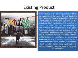Existing Product
When looking at the album cover, the part that
stands out to me the most is the text, due to the
font,colours and style of letters used. Firstly the
font used has a hand drawn style to it which
imitates a child’s handwriting, this could link to
the album content and could be a reference to
the immature attitudes presented in the lyrics.
Additionally, the colours used juxtapose the rest
of the black and white theme that covers the
rest of the album. Many of Joey Bada$$’s lyrics
and songs stand for equality and are standing up
against racism, therefore this mixture of a black
and white theme could be there to symbolise
black and white people being together, this is
reinforced as well by the variation of colour on
the album title.
 