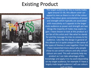 Existing Product
The target audience for this is mainly males
aged around 15-30, this album cover can
appeal to men as there is a lot of the colour
black, this colour gives connotations of power
and strength which typically are associated
with masculinity so it appeals to the larger
male audience as power and strength are two
things the majority of males may aspire to
gain. I have chosen to look at this product as I
am fan of this artist and I like what he stands
for and the message he tries to convey to his
audience. I also like the design in general of
this album as it is quite unique in the sense of
the types of themes it uses together. From this
I have researched more about why people
chose to use certain colours and why certain
colours are used. This will certainly help my
product as I can take advantage of this
knowledge and apply it to my work depending
on my target audience, for example if I have a
largely male target audience I will use colours
such as black.
 