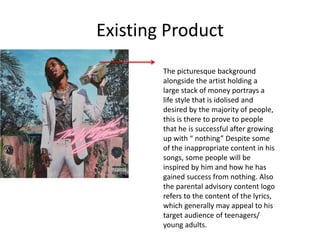 Existing Product
The picturesque background
alongside the artist holding a
large stack of money portrays a
life style that is idolised and
desired by the majority of people,
this is there to prove to people
that he is successful after growing
up with “ nothing” Despite some
of the inappropriate content in his
songs, some people will be
inspired by him and how he has
gained success from nothing. Also
the parental advisory content logo
refers to the content of the lyrics,
which generally may appeal to his
target audience of teenagers/
young adults.
 
