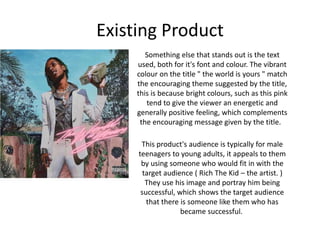 Existing Product
Something else that stands out is the text
used, both for it's font and colour. The vibrant
colour on the title " the world is yours " match
the encouraging theme suggested by the title,
this is because bright colours, such as this pink
tend to give the viewer an energetic and
generally positive feeling, which complements
the encouraging message given by the title.
This product's audience is typically for male
teenagers to young adults, it appeals to them
by using someone who would fit in with the
target audience ( Rich The Kid – the artist. )
They use his image and portray him being
successful, which shows the target audience
that there is someone like them who has
became successful.
 