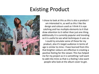 Existing Product
I chose to look at this as this is also a product I
am interested in, as well as this I like the
design and colours used as I think It is eye
catching and has multiple elements to it that
draw attention to it rather than just one thing.
additionally it is currently popular and trending
so it is useful to see what techniques it uses as
I could try emulate some of these for my
product, also it's target audience in terms of
age is similar to mine. I have learned from this
that brighter colours are effective in creating a
positive feeling for the viewer. This has helped
me for my project as it is something I will want
to add into mine as that is a feeling I also want
people who look at the album cover to get.
 