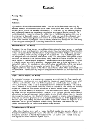 Proposal
1
Working Title:
Miramag
Audience:
My audience is mainly dominant towards males. I know this due to when I was conducting my
audience research. The most responses to the survey that I created were males from 16-18 years
old which would fit under the teenager social category of 15-24 years old. My magazine probably
won’t be focused towards any sexuality as my magazine is not catered for one in specific. The
social status that my magazine will cater for will be those in the NRS social grades which have a
decent amount of disposable income so that it wouldn’t matter too much for them to spent money
on a magazine. These social grades would include B, C1 and C2. My product would probably
appeal to the balanced psychograph. This is due to my product being a magazine and I am trying
to make it appeal to most people so that they would consider buying it.
Rationale (approx. 100 words)
Throughout this year I have learned many skills and have gathered a decent amount of knowledge
which I wish to carry on and use in my final major project. I have learned skills in Photoshop which
I believe will come in handy when I create my final product as I will have had previous experience
creating something which is like my final project. The subjects that I have studied this year have
had a large influence on what I now wish to make for my FMP. I enjoyed the video games rotation
but I found the animation of the game to be very boring, repetitive and rather annoying, which put
me off the idea of creating another videogame. I also enjoyed the short film rotation but I struggled
to think of a concept which led to a bad film. I also wasn’t very good at filming and directing the
shots which made my film look bad and put me off of making a short film for my final major project.
This lead me to want to create a magazine and poster for my FMP as I enjoyed creating a
magazine and I was more creative in that rotation rather than the others. I have also learned some
new skills which I wish to use in my magazine and poster to make them look more believable and
cool.
Project Concept (approx. 200 words)
The concept of my project is an entertainment magazine which will cover film. This magazine will
include reviews, interviews and news about upcoming movies and popular television shows which
I will make up. I will make a front cover for the magazine and several double page spreads. In
addition, I will make a poster or two for these fictional movies and television shows. I will need to
conduct research on many different Photoshop techniques and effects. This will help me make my
images that I create look more realistic and life-like. It will also help me make it look like a
character has super powers or is an alien, etc. I may also want to begin learning new programs
like Adobe Illustrator so that I can create my characters for my made-up television series. Not only
will practicing and using this program make me better at using it, but it will also make my character
look more professional and more detailed. I will also do research on existing products like posters
for movies and television programs as well as magazine front covers and double page spreads for
the same topics. This will help me get an idea on how people prefer posters and magazines to be
made and it will also give me inspiration on how I will lay out my front cover and double page
spreads so that I can get the right balance between image and text.
Evaluation (approx. 50 words)
I will be doing reflections on my work as I create it and I will also be doing a weekly reflection of my
development to I can analyse and evaluate what I did that week and how it helped. I will also be
doing a final evaluation at the end of production so that I can analyse what I created, finding out
what is good and what is bad about my final product.
 