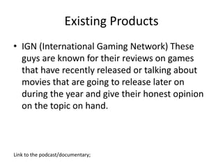 Existing Products
• IGN (International Gaming Network) These
guys are known for their reviews on games
that have recently released or talking about
movies that are going to release later on
during the year and give their honest opinion
on the topic on hand.
Link to the podcast/documentary;
 