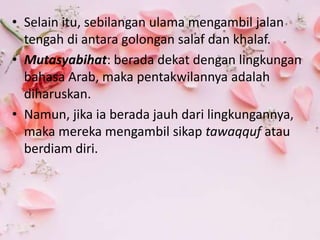 • Selain itu, sebilangan ulama mengambil jalan
tengah di antara golongan salaf dan khalaf.
• Mutasyabihat: berada dekat dengan lingkungan
bahasa Arab, maka pentakwilannya adalah
diharuskan.
• Namun, jika ia berada jauh dari lingkungannya,
maka mereka mengambil sikap tawaqquf atau
berdiam diri.
 