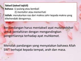Berpandangan harus mentakwil ayat mutasyabihat
untuk pentafsiran dengan mengandingkan
pengertiannya terhadap ayat muhkamat.
Menolak pandangan yang menyatakan bahawa Allah
SWT berhajat kepada tempat, arah dan masa.
Takwil (takwil tafsili)
Bahasa: 1) pulang atau kembali
2) mentafsir atau memerhati
Istilah: menukarkan nas dari makna zahir kepada makna yang
dikehendaki dengannya.
 