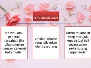 PENGERTIAN SALAF
individu atau
generasi
terdahulu jika
dibandingkan
dengan generasi
terkemudian
amalan-amalan
yang dilakukan
oleh seseorang
sistem muamalat
yang merujuk
kepada jual beli
secara salam
serta hutang
tanpa faedah
 
