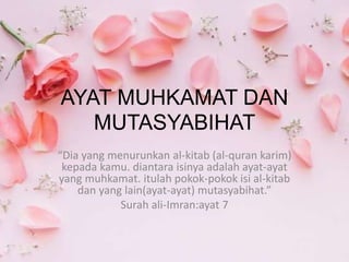 AYAT MUHKAMAT DAN
MUTASYABIHAT
“Dia yang menurunkan al-kitab (al-quran karim)
kepada kamu. diantara isinya adalah ayat-ayat
yang muhkamat. itulah pokok-pokok isi al-kitab
dan yang lain(ayat-ayat) mutasyabihat.”
Surah ali-Imran:ayat 7
 
