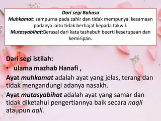 Dari segi Bahasa
Muhkamat: sempurna pada zahir dan tidak mempunyai kesamaan
padanya iaitu tidak berhajat kepada takwil.
Mutasyabihat:Berasal dari kata tashabuh beerti keserupaan dan
kemiripan.
Dari segi istilah:
• ulama mazhab Hanafi ,
Ayat muhkamat adalah ayat yang jelas, terang dan
tidak mengandungi adanya nasakh.
Ayat mutasyabihat adalah ayat yang samar dan
tidak diketahui pengertiannya baik secara naqli
ataupun aqli.
 