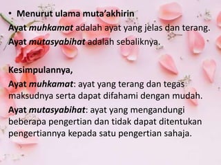 • Menurut ulama muta’akhirin
Ayat muhkamat adalah ayat yang jelas dan terang.
Ayat mutasyabihat adalah sebaliknya.
Kesimpulannya,
Ayat muhkamat: ayat yang terang dan tegas
maksudnya serta dapat difahami dengan mudah.
Ayat mutasyabihat: ayat yang mengandungi
beberapa pengertian dan tidak dapat ditentukan
pengertiannya kepada satu pengertian sahaja.
 