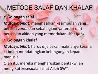 METODE SALAF DAN KHALAF
• Golongan salaf
Mutasyabihat: menghasilkan kesimpulan yang
bersifat zanni dan sebahagiannya terdiri dari
persoalan akidah yang memerlukan sifat qat’i.
• Golongan khalaf
Mutasyabihat: harus dijelaskan maknanya kerana
ia boleh mendatangkan kebingungan kepada
manusia.
Oleh itu, mereka mengharuskan pentakwilan
mengikut kesesuaian sifat Allah SWT.
 