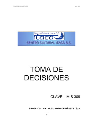 TOMA DE DECISIONES MIS 309
1
TOMA DE
DECISIONES
CLAVE: MIS 309
PROFESOR: M.C. ALEJA DRO GUTIÉRREZ DÍAZ
 