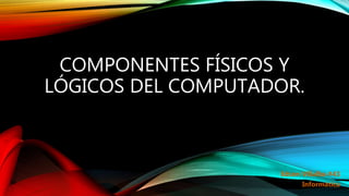 COMPONENTES FÍSICOS Y
LÓGICOS DEL COMPUTADOR.
Edson Villalba #43
Informática
 