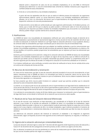 9. Notificaciones
Las SEREMI de Salud o las mutualidades de empleadores noti carán por carta certi cada dirigida al domicilio de la
entidad empleadora o personalmente al representante legal de la misma, durante el mes de noviembre del año en que
se realice la evaluación, la resolución mediante la cual hayan jado la cotización adicional a la que quedarán afectas y
les remitirán todos los antecedentes que hayan considerado para el cálculo de la Tasa de Siniestralidad Total.
Se instruye a los organismos administradores para que adopten las medidas tendientes a que las comunicaciones que
remitan a las entidades empleadoras a través de todo el proceso de evaluación lleguen efectivamente a su destino, a n
de que aquéllas, en la práctica, puedan proporcionar los antecedentes que se requieran y/o hacer las aclaraciones que
corresponda.
Asimismo, para la procedencia de la exención o rebaja de la cotización adicional, las SEREMI de Salud y las mutualidades
noti carán a las entidades empleadoras que no cumplan con alguno de los requisitos a que se re ere el artículo 8º, la
resolución que señale cuál es el requisito no cumplido, indicándole que podrán acreditar su cumplimiento antes del 1º
de enero siguiente para los efectos de acceder a la rebaja de la cotización en los términos señalados en el número 8.
Si se hubiere noti cado por carta certi cada, se tendrá como fecha de noti cación el tercer día de recibida dicha carta
en la oficina de la Empresa de Correos de Chile.
10. Recursos de reconsideración y reclamación
En contra de las resoluciones que jen la tasa de cotización adicional procederá el recurso de reconsideración, el que
deberá interponerse ante la SEREMI de Salud o la mutualidad que emitió la resolución, dentro de los quince días
siguientes a su noti cación, señalando las razones en que se fundamente. Dicho recurso deberá resolverse dentro de
los treinta días siguientes a su interposición.
Se hace presente que dicho recurso podrá fundarse en cualquier causal que permita acreditar que la cotización
adicional ha sido erróneamente determinada.
Lo anterior, es sin perjuicio del recurso de reclamación ante la Superintendencia de Seguridad Social, establecido en el
inciso tercero del artículo 77 de la Ley N°16.744. Dicha Superintendencia podrá solicitar, si lo estima pertinente, informe
de la Secretaría Regional Ministerial de Salud correspondiente, la que deberá informar en el plazo de quince días.
Si se solicitare la reconsideración, el plazo de 90 días hábiles para interponer la reclamación ante la Superintendencia
de Seguridad Social, correrá desde la notificación de la resolución que se pronuncia sobre aquélla.
11. Recálculo de las Tasas de Cotización Adicional Diferenciada
En el caso de recursos cuya resolución no haya alcanzado a ser considerada en la jación de la tasa de cotización
adicional y que incidan en el período de evaluación, la SEREMI de Salud o la mutualidad de empleadores, según
corresponda, deberá proceder a efectuar en su oportunidad el recálculo pertinente, jando la nueva tasa con la misma
vigencia de la tasa original y noti cando de ello a la entidad empleadora. Igual recálculo procederá al momento de
resolverse reconsideraciones o reclamaciones deducidas en contra de las resoluciones que jen las tasas de cotización
adicional.
Las diferencias de cotización producto del recálculo se restituirán al empleador o se integrarán al organismo
administrador, según corresponda, durante el mes siguiente al de la notificación respectiva, sin reajustes, ni intereses, ni
multas.
12. Vigencia de la cotización adicional por siniestralidad efectiva
La tasa de cotización adicional regirá a contar del 1º de enero del año siguiente al del respectivo proceso de evaluación y
hasta el 31 de diciembre del año subsiguiente al de dicho proceso, es decir, tendrá una vigencia de dos años.
Ello, no obstante, la existencia de recursos pendientes en contra de las resoluciones que han jado dichas cotizaciones,
los que una vez resueltos podrían dar origen a su recálculo.
deberán poner a disposición de cada una de sus entidades empleadoras, en su sitio WEB, la información
utilizada para determinar su tasa de siniestralidad total, tomando las medidas necesarias para resguardar la
confidencialidad de estos antecedentes.
ii. Envío de un correo electrónico a las entidades empleadoras
A partir del mes de septiembre del año en que se realice el referido proceso de evaluación, los organismos
administradores deberán remitir un correo electrónico masivo a sus entidades empleadoras adherentes o
a liadas, con el link a la información del banner que la Superintendencia de Seguridad Social ha puesto a
disposición conforme a lo instruido precedentemente.
El texto de dicho correo debe ser confeccionado por cada organismo administrador. En él deberá precisar, a lo
menos, que a través del link que se adjunta se podrá acceder a información sobre el inicio del proceso de
evaluación y los requisitos que deben acreditar las entidades empleadoras que, de acuerdo a su siniestralidad
efectiva, pueden rebajar o quedar exentos de la cotización adicional.
)
 