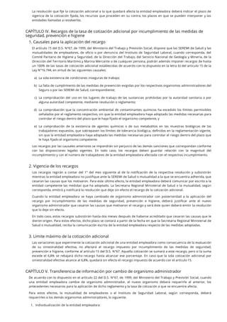 La resolución que je la cotización adicional a la que quedará afecta la entidad empleadora deberá indicar el plazo de
vigencia de la cotización jada, los recursos que proceden en su contra, los plazos en que se pueden interponer y las
entidades llamadas a resolverlos.
CAPÍTULO IV. Recargos de la tasa de cotización adicional por incumplimiento de las medidas de
seguridad, prevención e higiene
1. Causales para la aplicación del recargo
El artículo 15 del D.S. N°67, de 1999, del Ministerio del Trabajo y Previsión Social, dispone que las SEREMI de Salud y las
mutualidades de empleadores, de o cio o por denuncia del Instituto de Seguridad Laboral, cuando corresponda, del
Comité Paritario de Higiene y Seguridad, de la Dirección del Trabajo, del Servicio Nacional de Geología y Minería, de la
Dirección del Territorio Marítimo y Marina Mercante o de cualquier persona, podrán además imponer recargos de hasta
un 100% de las tasas de cotización adicional establecidas de acuerdo con lo dispuesto en la letra b) del artículo 15 de la
Ley N°16.744, en virtud de las siguientes causales:
Los recargos por las causales anteriores se impondrán sin perjuicio de las demás sanciones que correspondan conforme
con las disposiciones legales vigentes. En todo caso, los recargos deben guardar relación con la magnitud del
incumplimiento y con el número de trabajadores de la entidad empleadora afectada con el respectivo incumplimiento.
2. Vigencia de los recargos
Los recargos regirán a contar del 1° del mes siguiente al de la noti cación de la respectiva resolución y subsistirán
mientras la entidad empleadora no justifique ante la SEREMI de Salud o mutualidad a la que se encuentra adherida, que
cesaron las causas que los motivaron. Para este último efecto, la entidad empleadora deberá comunicar por escrito a la
entidad competente las medidas que ha adoptado. La Secretaria Regional Ministerial de Salud o la mutualidad, según
corresponda, emitirá y notificará la resolución que deje sin efecto el recargo de la cotización adicional.
Cuando la entidad empleadora se haya cambiado de organismo administrador con posterioridad a la aplicación del
recargo por incumplimiento de las medidas de seguridad, prevención e higiene, deberá justi car ante el nuevo
organismo administrador que cesaron las causas que motivaron el recargo y será éste quien deberá emitir la resolución
que lo deje sin efecto.
En todo caso, estos recargos subsistirán hasta dos meses después de haberse acreditado que cesaron las causas que le
dieron origen. Para estos efectos, dicho plazo se contará a partir de la fecha en que la Secretaria Regional Ministerial de
Salud o mutualidad, reciba la comunicación escrita de la entidad empleadora respecto de las medidas adoptadas.
3. Límite máximo de la cotización adicional
Las variaciones que experimente la cotización adicional de una entidad empleadora como consecuencia de la evaluación
de su siniestralidad efectiva, no afectará al recargo impuesto por incumplimiento de las medidas de seguridad,
prevención e higiene, conforme al artículo 15 del D.S. N°67. Aquella cotización se sumará a este recargo, pero si la suma
excede el 6,8% se rebajará dicho recargo hasta alcanzar ese porcentaje. En caso que la sola cotización adicional por
siniestralidad efectiva alcance al 6,8%, quedará sin efecto el recargo impuesto de acuerdo con el artículo 15.
CAPÍTULO V. Transferencia de información por cambio de organismo administrador
De acuerdo con lo dispuesto en el artículo 22 del D.S. N°67, de 1999, del Ministerio del Trabajo y Previsión Social, cuando
una entidad empleadora cambie de organismo administrador, el nuevo organismo deberá requerirle al anterior, los
antecedentes necesarios para la aplicación de dicho reglamento y la tasa de cotización a que se encuentre afecta.
Para estos efectos, la mutualidad de empleadores o el Instituto de Seguridad Laboral, según corresponda, deberá
requerirles a los demás organismos administradores, lo siguiente.
a. La sola existencia de condiciones inseguras de trabajo;
b. La falta de cumplimiento de las medidas de prevención exigidas por los respectivos organismos administradores del
Seguro o por las SEREMI de Salud, correspondiente;
c. La comprobación del uso en los lugares de trabajo de las sustancias prohibidas por la autoridad sanitaria o por
alguna autoridad competente, mediante resolución o reglamento;
d. La comprobación que la concentración ambiental de contaminantes químicos ha excedido los límites permisibles
señalados por el reglamento respectivo, sin que la entidad empleadora haya adoptado las medidas necesarias para
controlar el riesgo dentro del plazo que le haya fijado el organismo competente, y
e. La comprobación de la existencia de agentes químicos o de sus metabolitos en las muestras biológicas de los
trabajadores expuestos, que sobrepasen los límites de tolerancia biológica, de nidos en la reglamentación vigente,
sin que la entidad empleadora haya adoptado las medidas necesarias para controlar el riesgo dentro del plazo que
le haya fijado el organismo competente.
1. Individualización de la entidad empleadora:
)
)
)
)
)
 