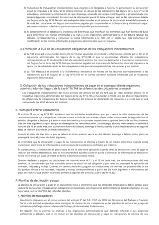 4. Entero por la TGR de las cotizaciones obligatorias de los trabajadores independientes
5. Obligación de los trabajadores independientes de pagar en el correspondiente organismo
administrador del Seguro de la Ley N°16.744 las diferencias de cotizaciones a enterar
Los trabajadores independientes del inciso primero del artículo 89 del D.L N°3.500, de 1980, deberán enterar en el
respectivo organismo administrador del Seguro de la Ley N°16.744, a más tardar el 10 de julio del año correspondiente,
las diferencias de cotizaciones del Seguro resultantes del proceso de declaración de impuesto a la renta que le será
comunicado por el SII, al cierre del proceso.
E. Plazo para enterar cotizaciones
El artículo 22 de la Ley N°17.322, establece que las entidades empleadoras que, por cuenta de ellos descuenten de las
remuneraciones de sus trabajadores cualquiera suma a título de cotizaciones, a favor de las instituciones de seguridad social
estarán, obligados a declarar y a enterar esos descuentos y sus propias imposiciones y aportes dentro de los diez primeros
días del mes siguiente a aquel en que se devengaron las remuneraciones. Sin embargo, el plazo mencionado se extenderá
hasta el día 13 de cada mes, aun cuando éste fuere día sábado, domingo o festivo, cuando dichas declaraciones y el pago de
éstas se realicen a través de un medio electrónico.
Cuando el plazo de diez días a que se re ere el inciso anterior venza en día sábado, domingo o festivo, dicho plazo se
prorrogará hasta el primer día hábil siguiente.
Se entenderá que la declaración y pago de las cotizaciones se efectúa a través de un medio electrónico cuando existe
transmisión electrónica de información e instrucciones de transferencia de fondos por internet.
En consecuencia, la ampliación de plazo hasta el día 13 sólo tiene aplicación cuando tanto la declaración como el pago se
realizan por medios electrónicos, esto es, no comprenderá aquellos casos en que la transmisión de información se efectúe en
forma electrónica y el pago se entere en forma tradicional (sistema mixto).
Quienes declaren y paguen las cotizaciones vía internet entre el 11 y el 13 de cada mes, por remuneraciones del mes
anterior, se considerarán que han cumplido dentro de plazo con tal obligación y por tanto no procederá la aplicación de
intereses, reajustes y multas. Quienes, en cambio, declaren y paguen sus cotizaciones vía internet con posterioridad al día
13, quedan afectos a los intereses, reajustes y multas correspondientes a partir del día hábil siguiente al vencimiento del
plazo de 10 días a que aluden los incisos primero y segundo del artículo 22 de la Ley N°17.322.
F. Planillas de declaración y pago
La planilla de declaración y pago es el documento físico o electrónico que las entidades empleadoras deben utilizar para
realizar la declaración y/o pago de las cotizaciones previsionales. Los organismos administradores deberán mantener en sus
sucursales y en su sitio Web, las referidas planillas.
1. Nómina de trabajadores
Atendido lo dispuesto en el inciso primero del artículo 9° del D.S. N°67, de 1999, del Ministerio del Trabajo y Previsión
Social, cada entidad empleadora debe consignar la nómina de sus trabajadores en las planillas de declaración y pago de
cotizaciones del Seguro de Accidentes del Trabajo y Enfermedades Profesionales.
En relación con lo anterior, se instruye a los organismos administradores que deberán informar a sus empresas
adherentes o a liadas, que el no incluir en las planillas de declaración y pago de cotizaciones, la nómina de sus
d. Tratándose de trabajadores independientes que, estando o no obligados a hacerlo, no presentaren su declaración
anual de impuesto a la renta, el SII deberá efectuar el cálculo de las cotizaciones del Seguro de la Ley N°16.744
adeudadas, utilizando la información de que disponga, emanada del propio contribuyente o proporcionada por
terceros (agentes retenedores). En este caso, la información que el SII debe entregar, esto es, las cotizaciones totales
del Seguro de la Ley N°16.744 de cada trabajador determinadas en el proceso de declaración anual del impuesto a
la renta, las cotizaciones del Seguro que resultaron pagadas y/o compensadas en dicho proceso y el saldo por pagar,
será comunicada en la fecha en que se encuentre disponible para su remisión.
e. Si posteriormente se establece la existencia de diferencias que modi can los elementos que han servido de base
para determinar los montos informados a la TGR y a los organismos administradores, el SII deberá rehacer los
cálculos correspondientes y comunicar la nueva información a la TGR, con el objeto que ésta comunique la
modificación de los montos informados al organismo administrador que corresponda.
a. La TGR enterará, a más tardar dentro de los 10 días siguientes de recibida la información remitida por el SII, en el
organismo administrador del Seguro de la Ley N°16.744 al que se encontraban a liados los trabajadores
independientes al 31 de diciembre del año calendario anterior, los recursos destinados a nanciar las cotizaciones
del Seguro Social de la Ley N°16.744 que resultaron pagadas en el proceso de declaración anual de impuesto a la
renta, con la individualización de los trabajadores a los que correspondan dichas cotizaciones y sus montos.
b. La TGR efectuará el depósito o la transferencia electrónica de fondos de los recursos correspondientes a las
cotizaciones para el Seguro de la Ley N°16.744 en la cuenta corriente bancaria informada por el respectivo
organismo administrador.
)
)
)
)
 