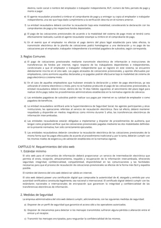 3. Reglas Comunes
CAPÍTULO IV. Requerimientos del sitio web
1. Estándar mínimo
El sitio web para el intercambio de información deberá proporcionar un servicio de intermediación electrónica que
permita el envío, recepción, almacenamiento, respaldo y recuperación de la información intercambiada, ofreciendo
seguridad, integridad, con dencialidad, compatibilidad, disponibilidad en las comunicaciones y las facilidades
necesarias para que el proceso de recaudación de cotizaciones previsionales se efectúe de la forma más fácil y expedita
posible.
El nombre del dominio del sitio web deberá ser válido en internet.
El sitio web deberá poseer una certi cación digital que compruebe la autenticidad de él, otorgado y emitido por una
autoridad certi cadora constituida legalmente, sea nacional o internacional. El certi cado digital deberá cumplir con los
estándares nacionales e internacionales de encriptación que garanticen la integridad y con dencialidad de las
transferencias electrónicas de información.
2. Medidas de Seguridad
La empresa administradora del sitio web deberá cumplir, adicionalmente, con las siguientes medidas de seguridad:
destino, razón social o nombre del empleador o trabajador independiente, RUT, número de folio, período de pago y
monto a pagar.
e. El agente recaudador procederá a timbrar el comprobante de pago y a entregar su copia al empleador o trabajador
independiente, una vez que haya dado cumplimiento a la verificación descrita en el número anterior.
f. La entidad recaudadora deberá conciliar la recaudación bajo esta modalidad, considerando la declaración con los
comprobantes de pago y los respectivos fondos depositados.
g. El pago de las cotizaciones previsionales de acuerdo a la modalidad del sistema de pago mixto se tendrá como
efectivamente realizado, cuando el agente recaudador estampe su timbre en el comprobante de pago.
h. En el evento que el empleador no efectúe el pago dentro del plazo legal establecido para tales efectos, la
transmisión electrónica de la planilla de cotizaciones podrá homologarse a una declaración y no pago de las
cotizaciones por el empleador, trabajador independiente o la entidad pagadora de subsidios, según corresponda.
a. El pago de cotizaciones previsionales mediante transmisión electrónica de información e instrucciones de
transferencias de fondos por internet, regirá respecto de los trabajadores dependientes e independientes,
condicionado a que el empleador o trabajador independiente que se registre en este sistema, se encuentre
debidamente inscrito en el sitio web. Los pagos atrasados de cotizaciones previsionales, y aportes efectuados por
empleadores, como asimismo aquellas declaradas y no pagadas podrán efectuarse bajo la modalidad de sistema de
pago electrónico o sistema mixto.
b. En el caso de aquellos empleadores que hubiesen enviado la declaración y orden de pago electrónicas, ya sea
utilizando el sistema electrónico o mixto, pero no se hubiese producido el pago de las cotizaciones previsionales, la
entidad recaudadora deberá iniciar, dentro de los 10 días hábiles siguientes al vencimiento del plazo legal para
realizar dicho pago, todos los procedimientos administrativos establecidos en la normativa vigente de cobranza.
c. Las entidades pagadoras de subsidios podrán realizar sus pagos por internet en su calidad de empleador o como
pagadora de beneficios.
d. La entidad recaudadora certi cará ante la Superintendencia de Seguridad Social, los agentes participantes y otras
instituciones, las operaciones referidas al servicio de recaudación electrónica. Para tal efecto, deberá mantener
respaldado y disponible en medios magnéticos como mínimo durante 5 años, las transferencias electrónicas de
información intercambiadas.
e. Las entidades recaudadoras estarán obligadas a implementar y disponer de procedimientos de auditoría, que
tengan como propósito veri car que las cotizaciones previsionales pagadas mediante las dos modalidades de nidas
en la presente normativa, han sido correctamente ejecutadas.
f. Las entidades recaudadoras deberán considerar la recaudación electrónica de las cotizaciones previsionales de la
misma forma que los pagos efectuados de acuerdo al procedimiento tradicional y, por lo tanto, deberán cumplir con
los mismos niveles de exigencia y de validación establecidos en la normativa vigente.
a. Disponer de un perfil de seguridad que garantice el acceso sólo a los operadores autorizados.
b. Disponer de mecanismos para detectar si los mensajes transmitidos sufrieron alguna pérdida o alteración entre el
emisor y el receptor.
c. Transmitir los mensajes encriptados, para resguardar la confidencialidad de los mismos.
)
)
)
)
)
)
)
)
)
)
)
)
)
 