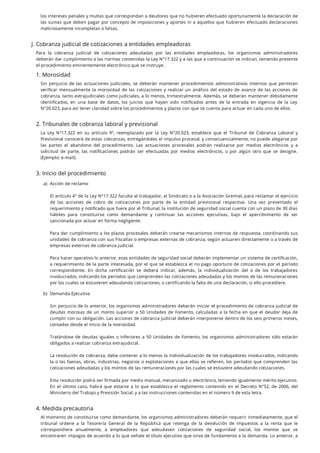 los intereses penales y multas que correspondan a deudores que no hubieren efectuado oportunamente la declaración de
las sumas que deben pagar por concepto de imposiciones y aportes ni a aquellos que hubieren efectuado declaraciones
maliciosamente incompletas o falsas.
J. Cobranza judicial de cotizaciones a entidades empleadoras
Para la cobranza judicial de cotizaciones adeudadas por las entidades empleadoras, los organismos administradores
deberán dar cumplimiento a las normas contenidas la Ley N°17.322 y a las que a continuación se indican, teniendo presente
el procedimiento eminentemente electrónico que se instruye.
1. Morosidad
Sin perjuicio de las actuaciones judiciales, se deberán mantener procedimientos administrativos internos que permitan
veri car mensualmente la morosidad de las cotizaciones y realizar un análisis del estado de avance de las acciones de
cobranza, tanto extrajudiciales como judiciales, a lo menos, trimestralmente. Además, se deberán mantener debidamente
identi cados, en una base de datos, los juicios que hayan sido noti cados antes de la entrada en vigencia de la Ley
N°20.023, para así tener claridad sobre los procedimientos y plazos con que se cuenta para actuar en cada uno de ellos.
2. Tribunales de cobranza laboral y previsional
La Ley N°17.322 en su artículo 9°, reemplazado por la Ley N°20.023, establece que el Tribunal de Cobranza Laboral y
Previsional conocerá de estas cobranzas, entregándoles el impulso procesal, y consecuencialmente, no puede alegarse por
las partes el abandono del procedimiento. Las actuaciones procesales podrán realizarse por medios electrónicos y a
solicitud de parte, las noti caciones podrán ser efectuadas por medios electrónicos, o por algún otro que se designe.
(Ejemplo: e-mail).
3. Inicio del procedimiento
4. Medida precautoria
Al momento de constituirse como demandante, los organismos administradores deberán requerir inmediatamente, que el
tribunal ordene a la Tesorería General de la República que retenga de la devolución de impuestos a la renta que le
correspondiere anualmente, a empleadores que adeudasen cotizaciones de seguridad social, los montos que se
encontraren impagos de acuerdo a lo que señale el título ejecutivo que sirva de fundamento a la demanda. Lo anterior, a
a. Acción de reclamo
El artículo 4° de la Ley N°17.322 faculta al trabajador, al Sindicato o a la Asociación Gremial, para reclamar el ejercicio
de las acciones de cobro de cotizaciones por parte de la entidad previsional respectiva. Una vez presentado el
requerimiento y noti cado que fuere por el Tribunal, la institución de seguridad social cuenta con un plazo de 30 días
hábiles para constituirse como demandante y continuar las acciones ejecutivas, bajo el apercibimiento de ser
sancionada por actuar en forma negligente.
Para dar cumplimiento a los plazos procesales deberán crearse mecanismos internos de respuesta, coordinando sus
unidades de cobranza con sus Fiscalías o empresas externas de cobranza, según actuaren directamente o a través de
empresas externas de cobranza judicial.
Para hacer operativo lo anterior, esas entidades de seguridad social deberán implementar un sistema de certi cación,
a requerimiento de la parte interesada, por el que se establezca el no pago oportuno de cotizaciones por el período
correspondiente. En dicha certi cación se deberá indicar, además, la individualización del o de los trabajadores
involucrados, indicando los períodos que comprenden las cotizaciones adeudadas y los montos de las remuneraciones
por las cuales se estuvieren adeudando cotizaciones, o certificando la falta de una declaración, si ello procediere.
b. Demanda Ejecutiva
Sin perjuicio de lo anterior, los organismos administradores deberán iniciar el procedimiento de cobranza judicial de
deudas morosas de un monto superior a 50 Unidades de Fomento, calculadas a la fecha en que el deudor deja de
cumplir con su obligación. Las acciones de cobranza judicial deberán interponerse dentro de los seis primeros meses,
contados desde el inicio de la morosidad.
Tratándose de deudas iguales o inferiores a 50 Unidades de Fomento, los organismos administradores sólo estarán
obligados a realizar cobranza extrajudicial.
La resolución de cobranza, debe contener a lo menos la individualización de los trabajadores involucrados, indicando
la o las faenas, obras, industrias, negocios o explotaciones a que ellas se re eren, los períodos que comprenden las
cotizaciones adeudadas y los montos de las remuneraciones por las cuales se estuviere adeudando cotizaciones.
Esta resolución podrá ser rmada por medio manual, mecanizado u electrónico, teniendo igualmente mérito ejecutivo.
En el último caso, habrá que estarse a lo que establezca el reglamento contenido en el Decreto N°52, de 2006, del
Ministerio del Trabajo y Previsión Social, y a las instrucciones contenidas en el número 9 de esta letra.
)
)
 
